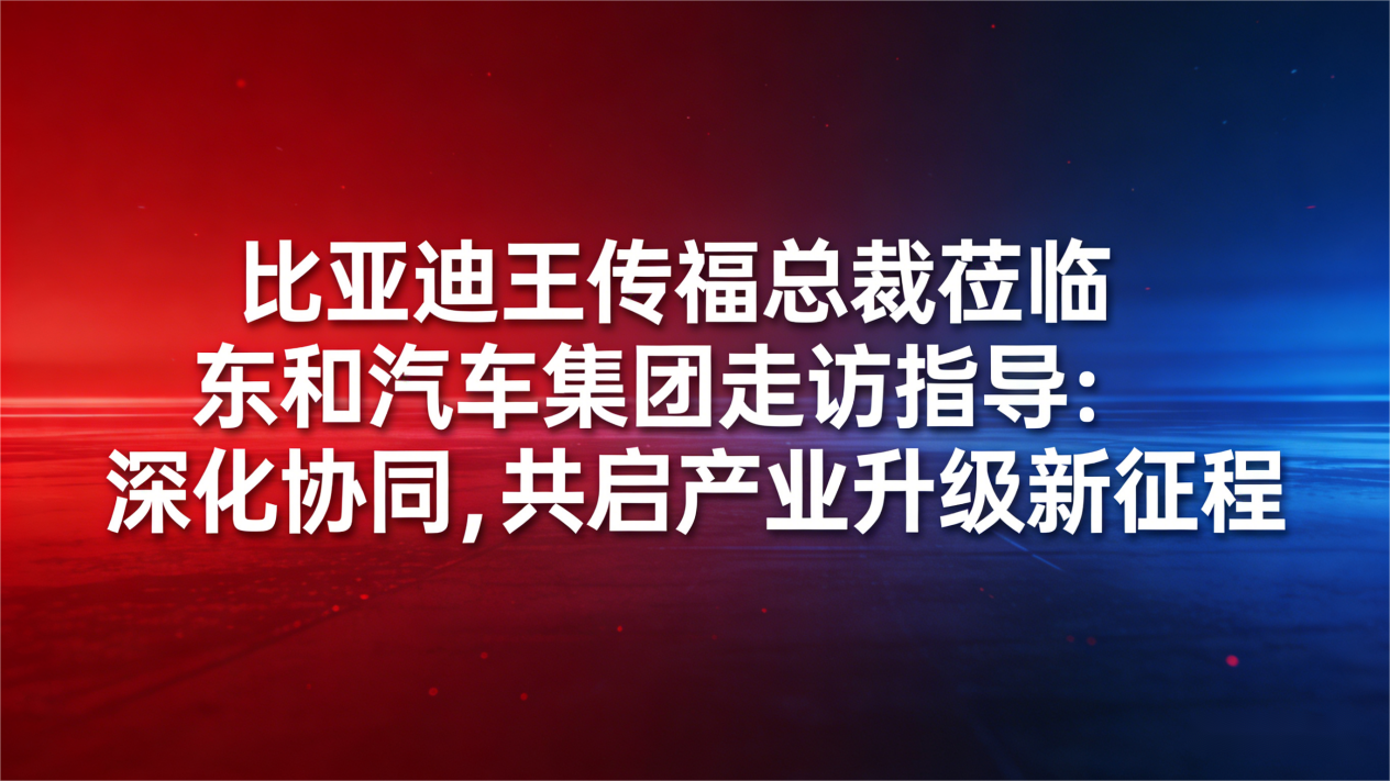 比亚迪王传福总裁莅临东和汽车集团走访指导：深化协同，共启产业升级新征程
